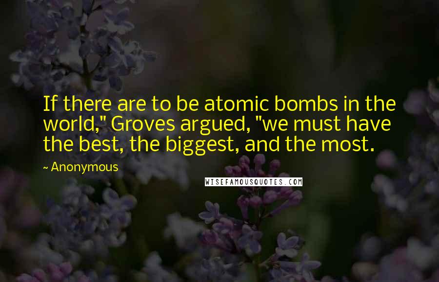 Anonymous Quotes: If there are to be atomic bombs in the world," Groves argued, "we must have the best, the biggest, and the most.