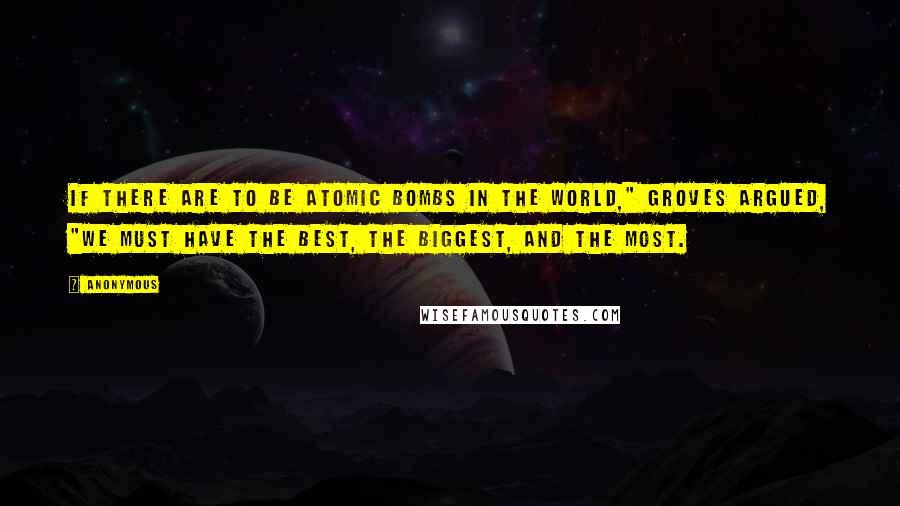 Anonymous Quotes: If there are to be atomic bombs in the world," Groves argued, "we must have the best, the biggest, and the most.