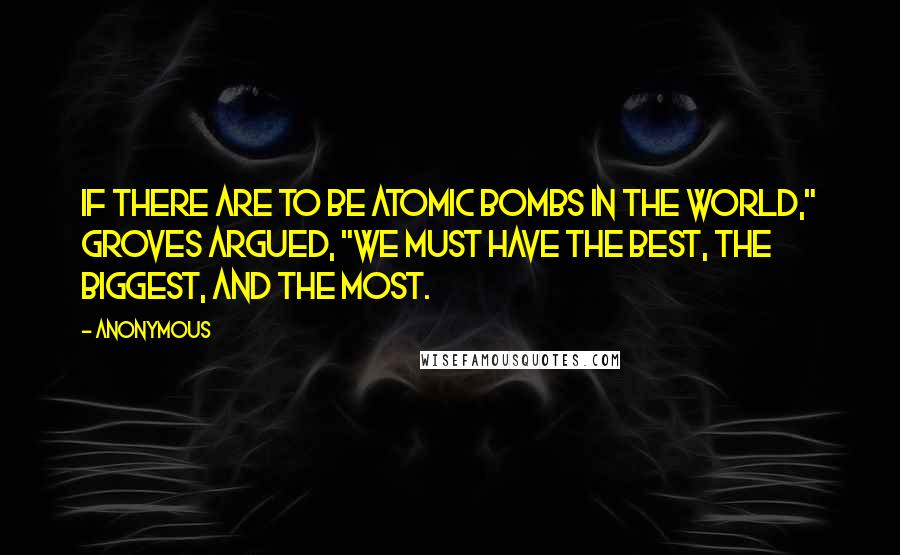 Anonymous Quotes: If there are to be atomic bombs in the world," Groves argued, "we must have the best, the biggest, and the most.