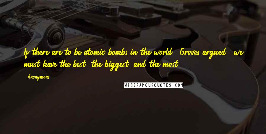 Anonymous Quotes: If there are to be atomic bombs in the world," Groves argued, "we must have the best, the biggest, and the most.