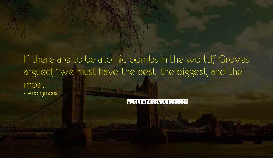 Anonymous Quotes: If there are to be atomic bombs in the world," Groves argued, "we must have the best, the biggest, and the most.