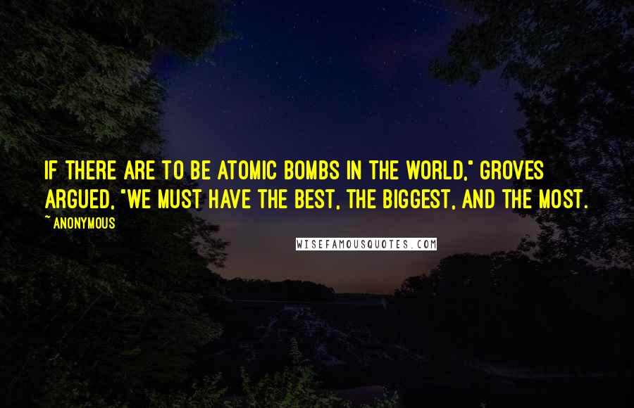 Anonymous Quotes: If there are to be atomic bombs in the world," Groves argued, "we must have the best, the biggest, and the most.