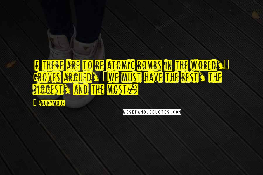 Anonymous Quotes: If there are to be atomic bombs in the world," Groves argued, "we must have the best, the biggest, and the most.