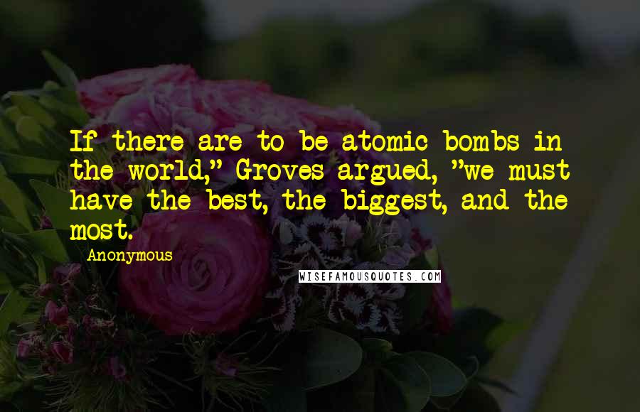 Anonymous Quotes: If there are to be atomic bombs in the world," Groves argued, "we must have the best, the biggest, and the most.