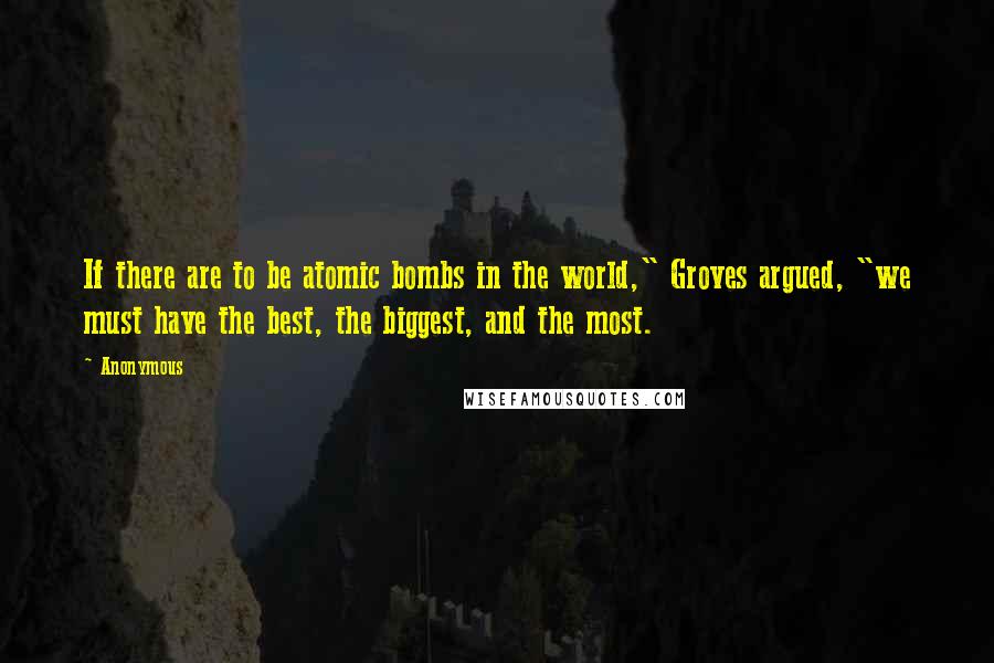 Anonymous Quotes: If there are to be atomic bombs in the world," Groves argued, "we must have the best, the biggest, and the most.