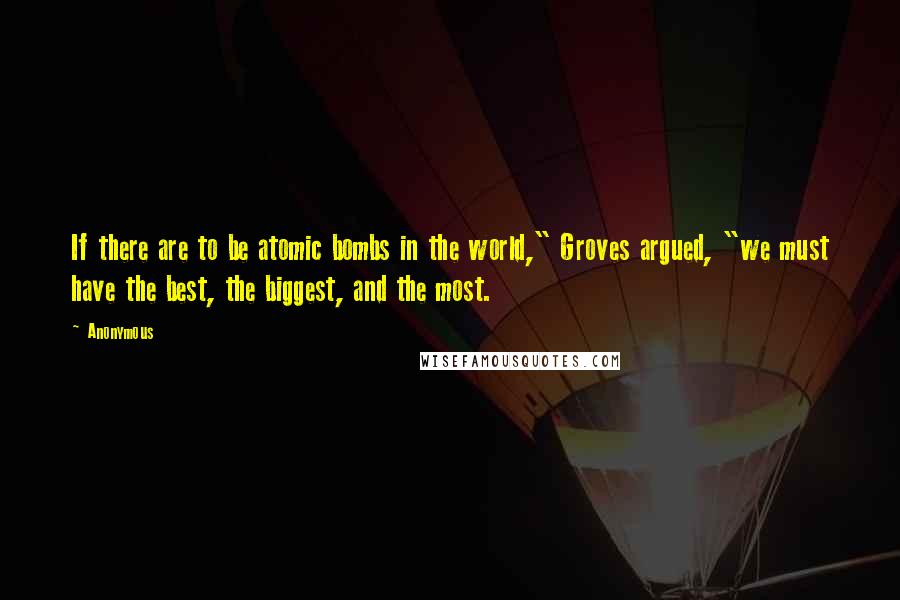 Anonymous Quotes: If there are to be atomic bombs in the world," Groves argued, "we must have the best, the biggest, and the most.