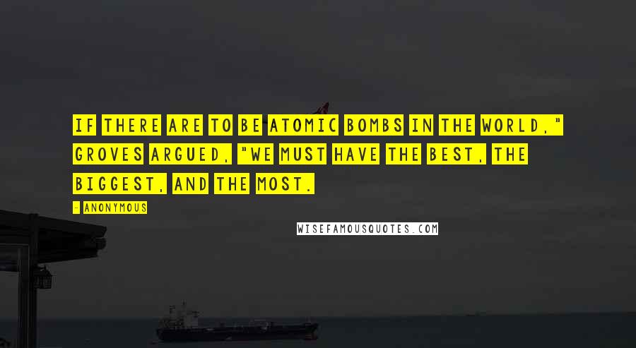 Anonymous Quotes: If there are to be atomic bombs in the world," Groves argued, "we must have the best, the biggest, and the most.