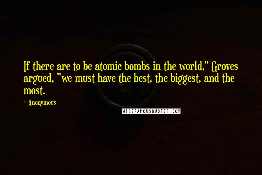 Anonymous Quotes: If there are to be atomic bombs in the world," Groves argued, "we must have the best, the biggest, and the most.