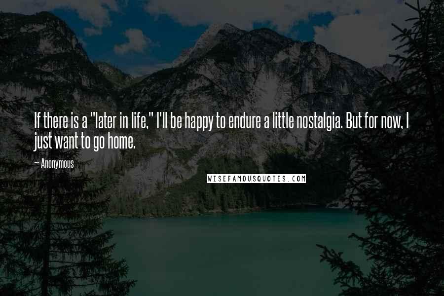 Anonymous Quotes: If there is a "later in life," I'll be happy to endure a little nostalgia. But for now, I just want to go home.