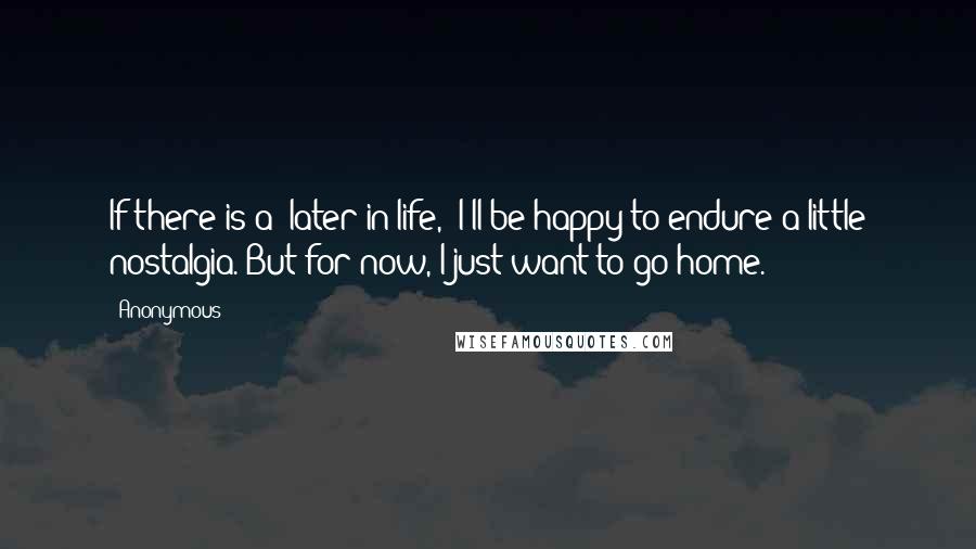 Anonymous Quotes: If there is a "later in life," I'll be happy to endure a little nostalgia. But for now, I just want to go home.