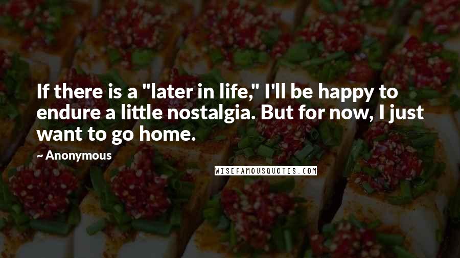 Anonymous Quotes: If there is a "later in life," I'll be happy to endure a little nostalgia. But for now, I just want to go home.