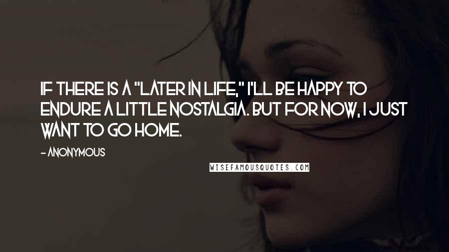 Anonymous Quotes: If there is a "later in life," I'll be happy to endure a little nostalgia. But for now, I just want to go home.