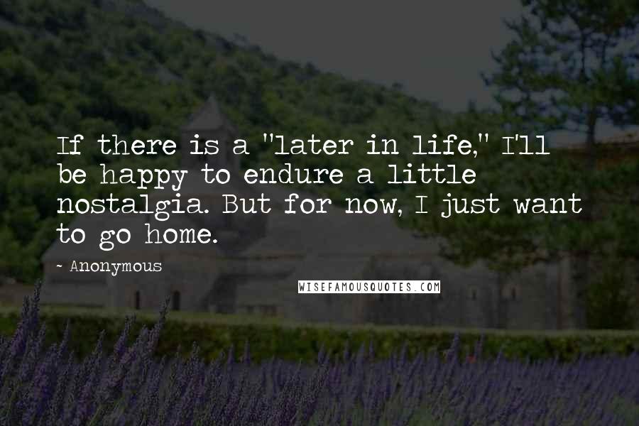 Anonymous Quotes: If there is a "later in life," I'll be happy to endure a little nostalgia. But for now, I just want to go home.