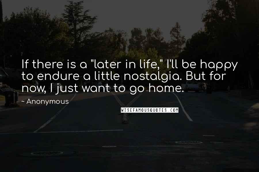 Anonymous Quotes: If there is a "later in life," I'll be happy to endure a little nostalgia. But for now, I just want to go home.