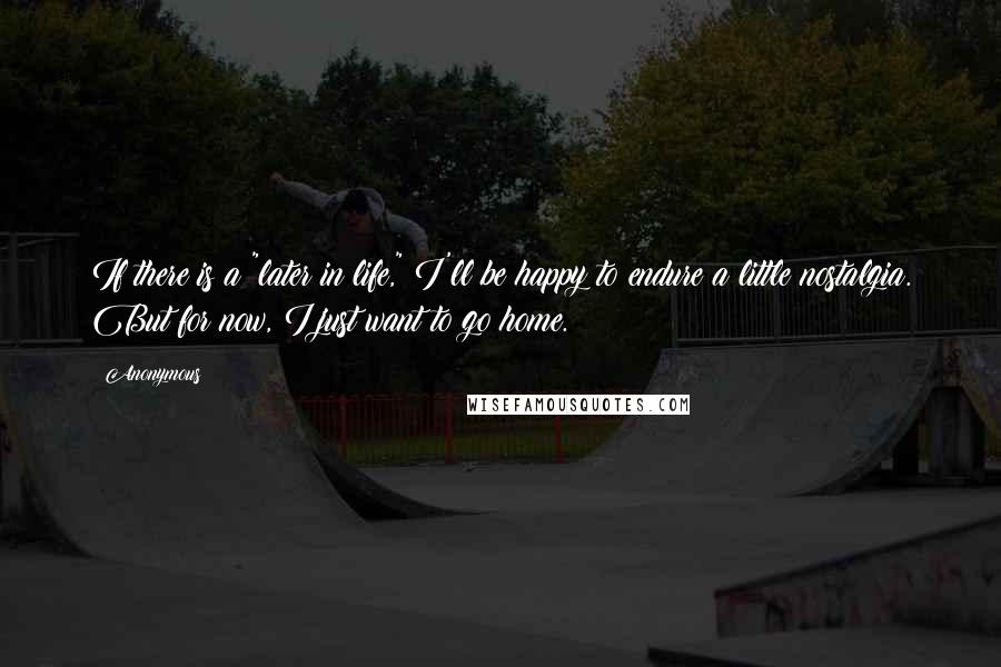 Anonymous Quotes: If there is a "later in life," I'll be happy to endure a little nostalgia. But for now, I just want to go home.