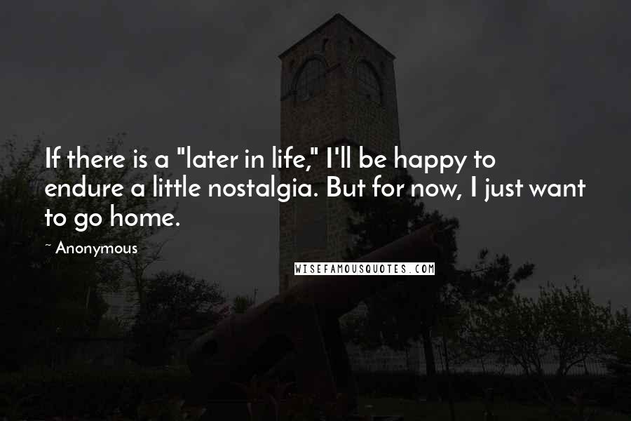 Anonymous Quotes: If there is a "later in life," I'll be happy to endure a little nostalgia. But for now, I just want to go home.