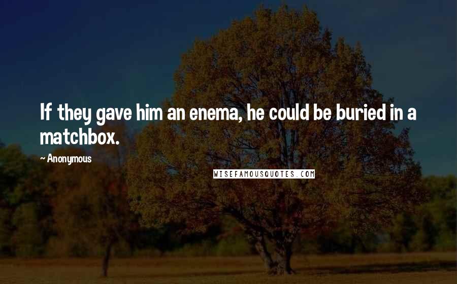 Anonymous Quotes: If they gave him an enema, he could be buried in a matchbox.