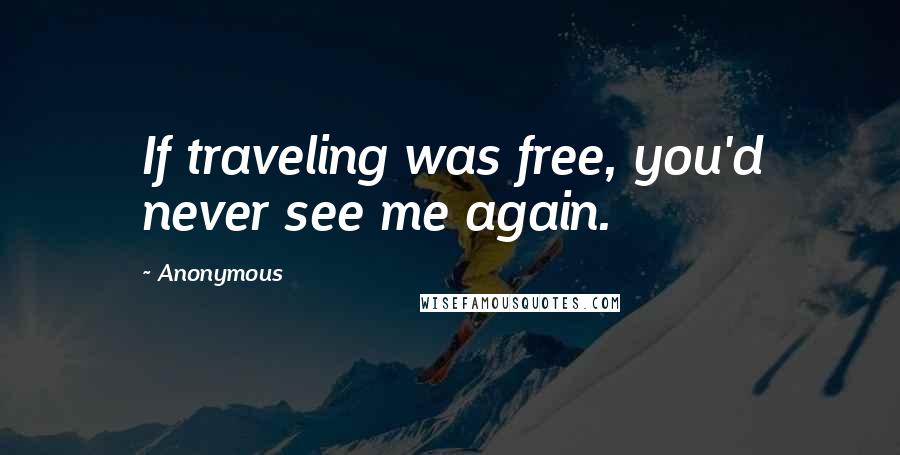 Anonymous Quotes: If traveling was free, you'd never see me again.