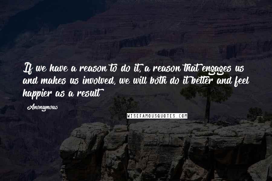 Anonymous Quotes: If we have a reason to do it, a reason that engages us and makes us involved, we will both do it better and feel happier as a result