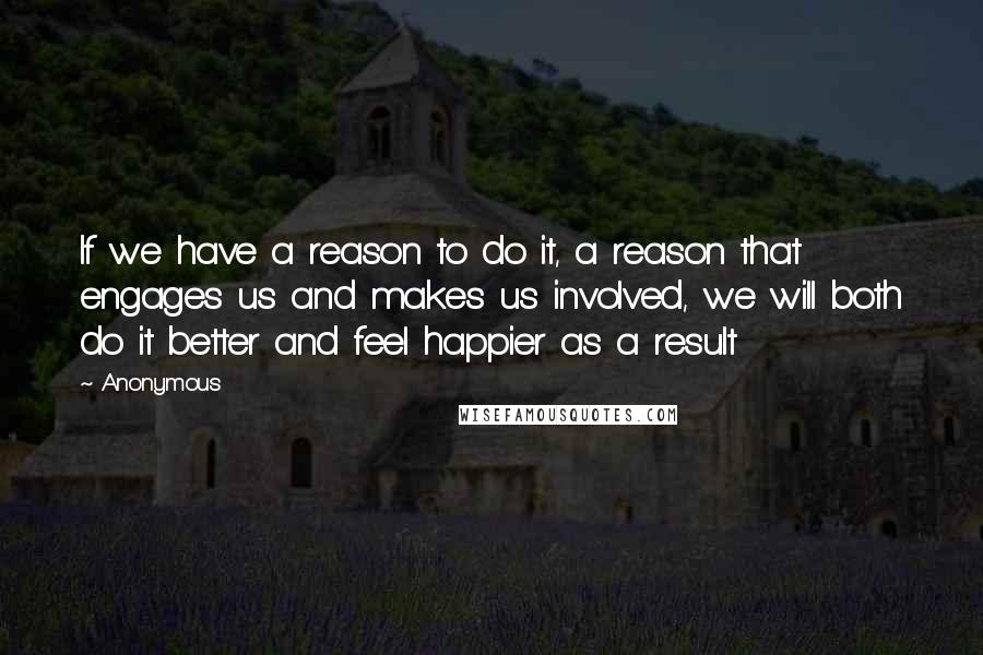 Anonymous Quotes: If we have a reason to do it, a reason that engages us and makes us involved, we will both do it better and feel happier as a result