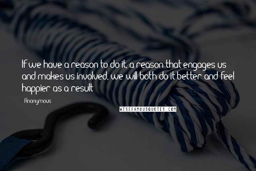 Anonymous Quotes: If we have a reason to do it, a reason that engages us and makes us involved, we will both do it better and feel happier as a result
