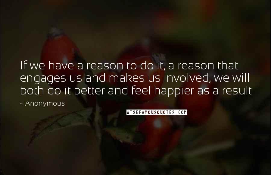 Anonymous Quotes: If we have a reason to do it, a reason that engages us and makes us involved, we will both do it better and feel happier as a result