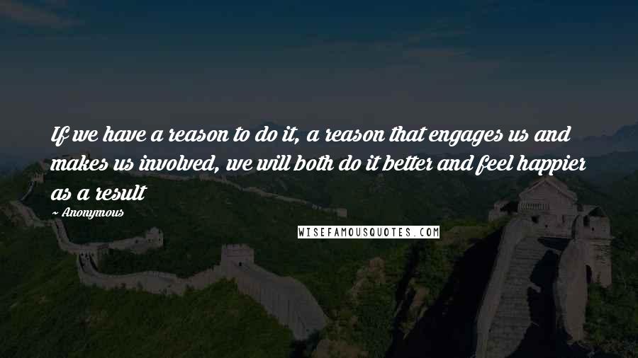 Anonymous Quotes: If we have a reason to do it, a reason that engages us and makes us involved, we will both do it better and feel happier as a result