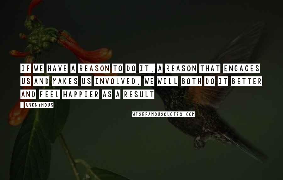 Anonymous Quotes: If we have a reason to do it, a reason that engages us and makes us involved, we will both do it better and feel happier as a result