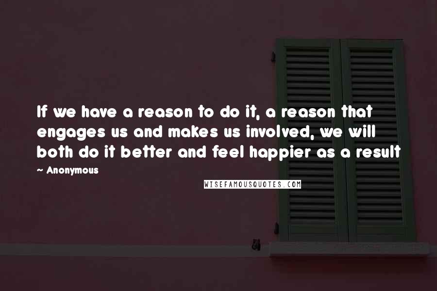 Anonymous Quotes: If we have a reason to do it, a reason that engages us and makes us involved, we will both do it better and feel happier as a result