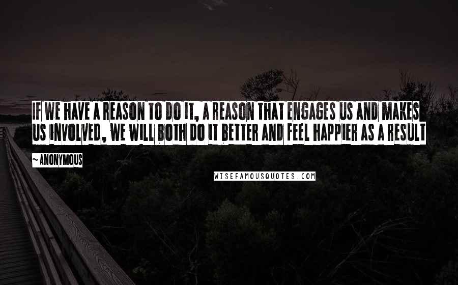 Anonymous Quotes: If we have a reason to do it, a reason that engages us and makes us involved, we will both do it better and feel happier as a result