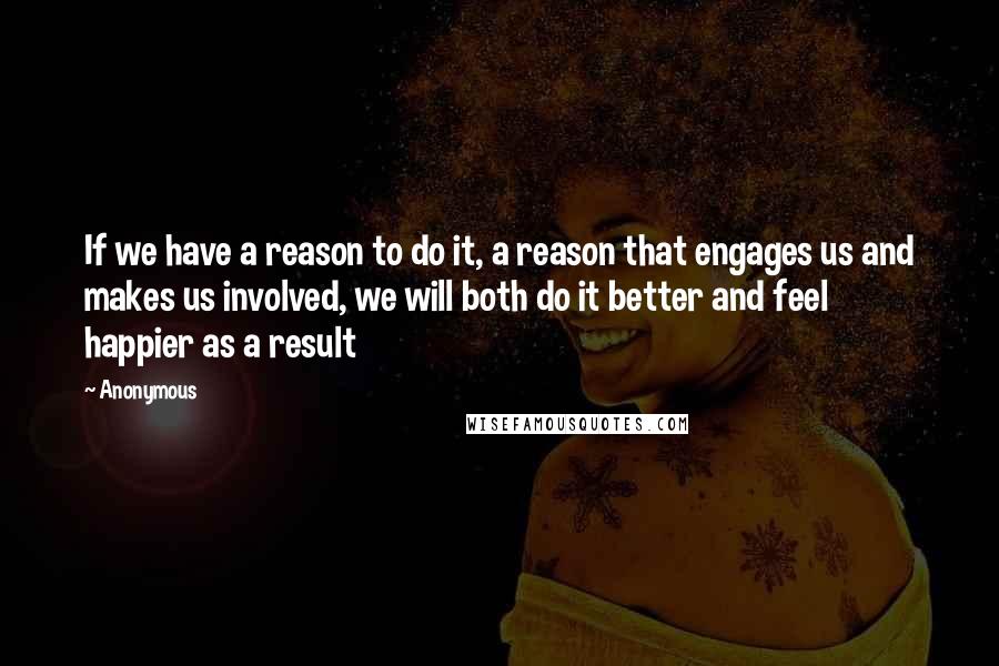 Anonymous Quotes: If we have a reason to do it, a reason that engages us and makes us involved, we will both do it better and feel happier as a result