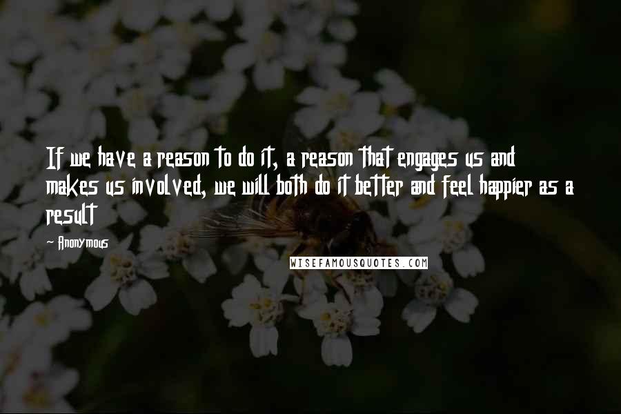 Anonymous Quotes: If we have a reason to do it, a reason that engages us and makes us involved, we will both do it better and feel happier as a result