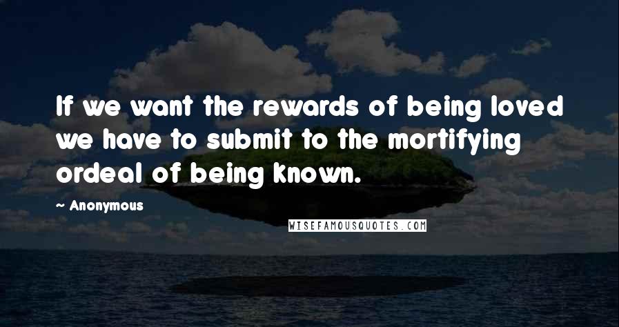 Anonymous Quotes: If we want the rewards of being loved we have to submit to the mortifying ordeal of being known.