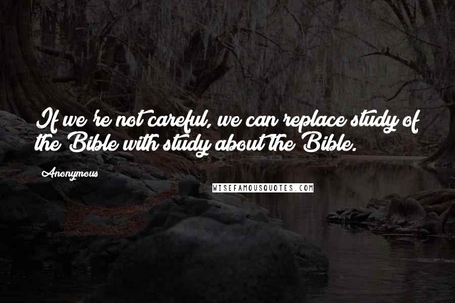 Anonymous Quotes: If we're not careful, we can replace study of the Bible with study about the Bible.
