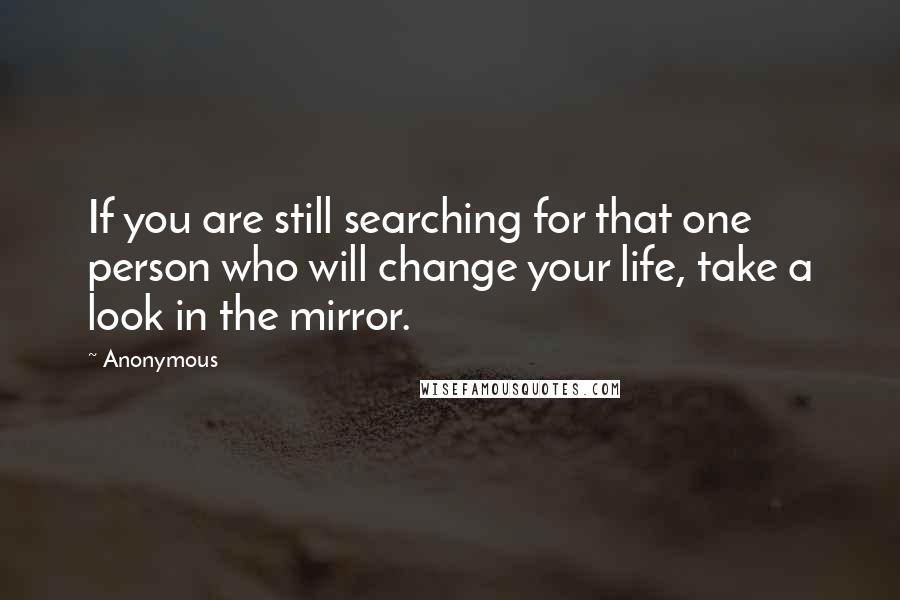 Anonymous Quotes: If you are still searching for that one person who will change your life, take a look in the mirror.