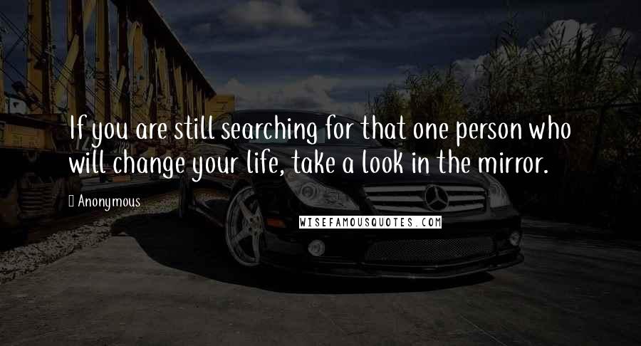 Anonymous Quotes: If you are still searching for that one person who will change your life, take a look in the mirror.