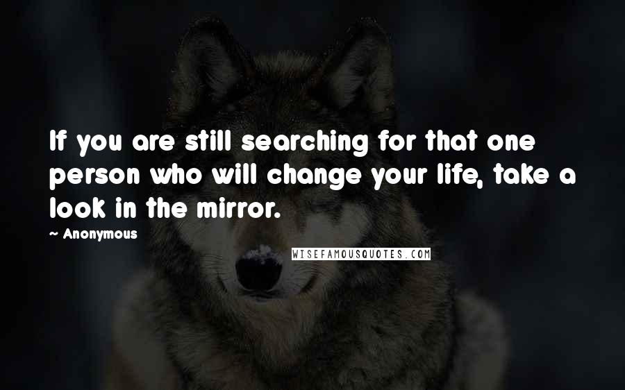 Anonymous Quotes: If you are still searching for that one person who will change your life, take a look in the mirror.