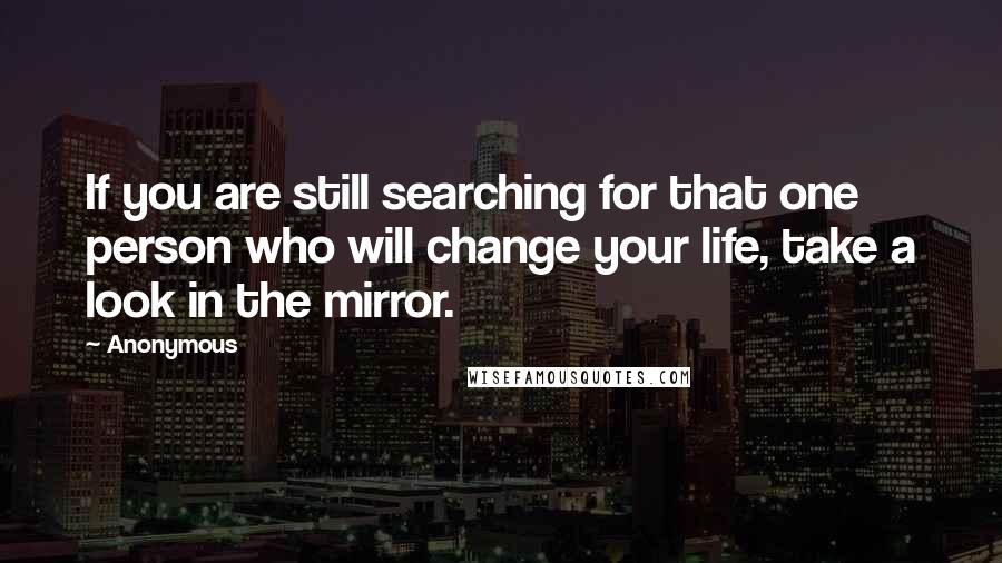 Anonymous Quotes: If you are still searching for that one person who will change your life, take a look in the mirror.