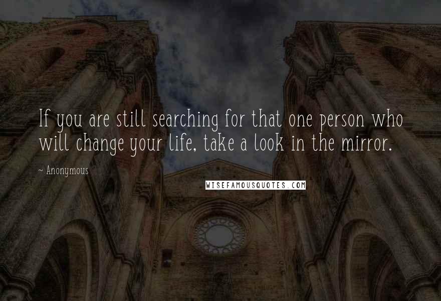 Anonymous Quotes: If you are still searching for that one person who will change your life, take a look in the mirror.