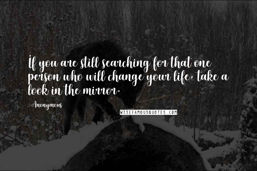 Anonymous Quotes: If you are still searching for that one person who will change your life, take a look in the mirror.