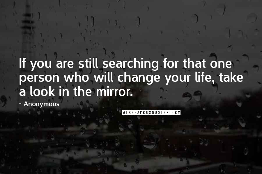 Anonymous Quotes: If you are still searching for that one person who will change your life, take a look in the mirror.