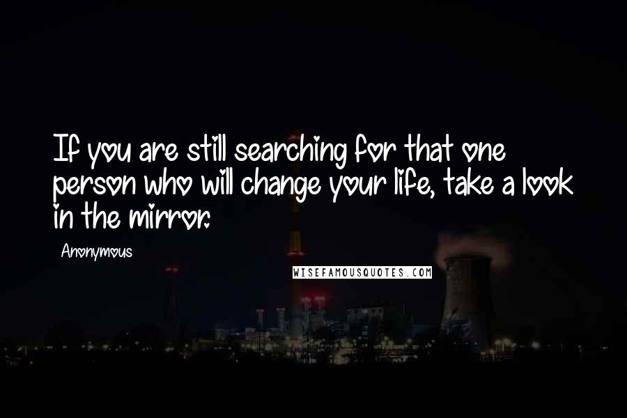 Anonymous Quotes: If you are still searching for that one person who will change your life, take a look in the mirror.