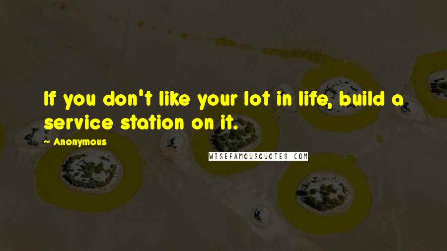 Anonymous Quotes: If you don't like your lot in life, build a service station on it.