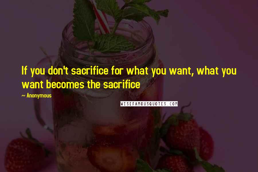 Anonymous Quotes: If you don't sacrifice for what you want, what you want becomes the sacrifice