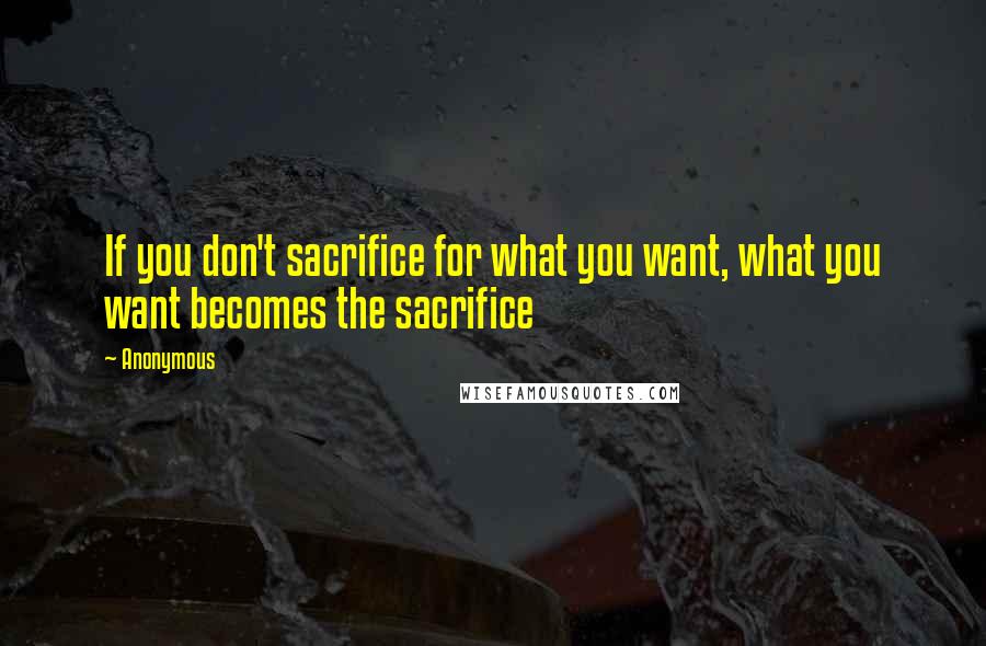 Anonymous Quotes: If you don't sacrifice for what you want, what you want becomes the sacrifice