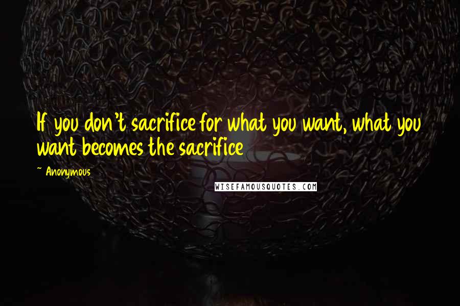 Anonymous Quotes: If you don't sacrifice for what you want, what you want becomes the sacrifice