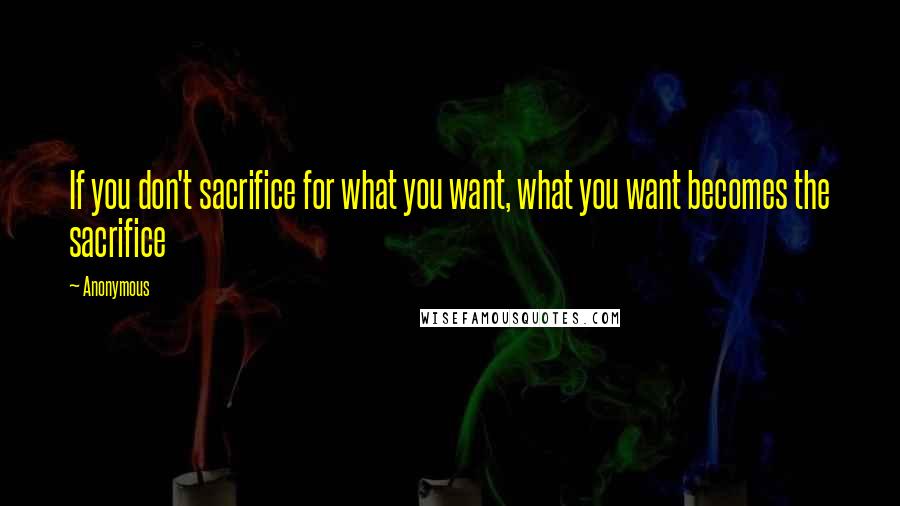 Anonymous Quotes: If you don't sacrifice for what you want, what you want becomes the sacrifice