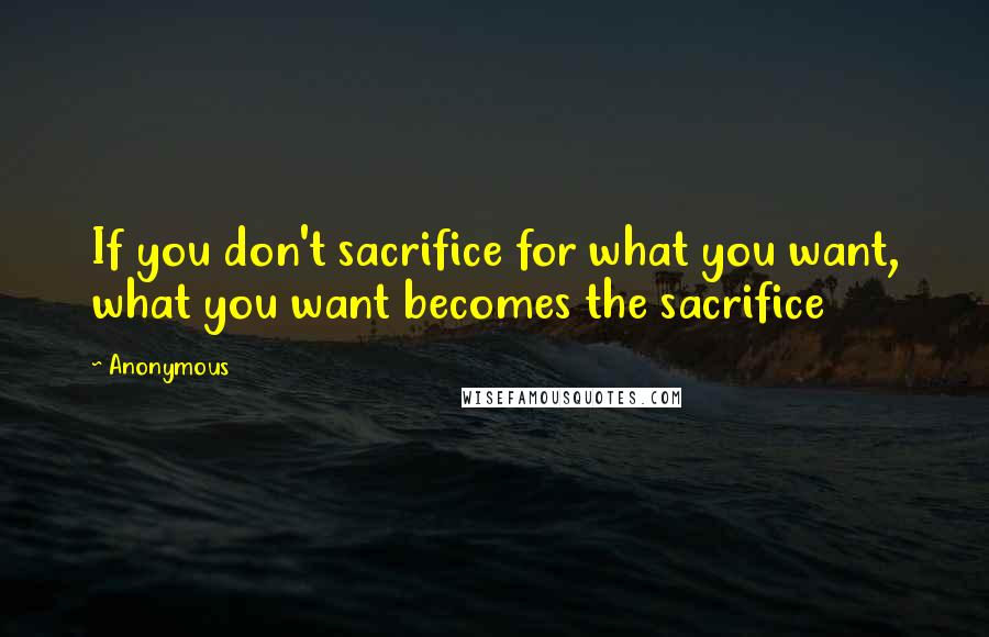 Anonymous Quotes: If you don't sacrifice for what you want, what you want becomes the sacrifice