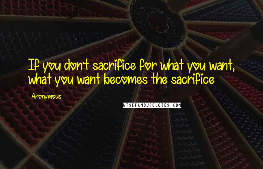 Anonymous Quotes: If you don't sacrifice for what you want, what you want becomes the sacrifice