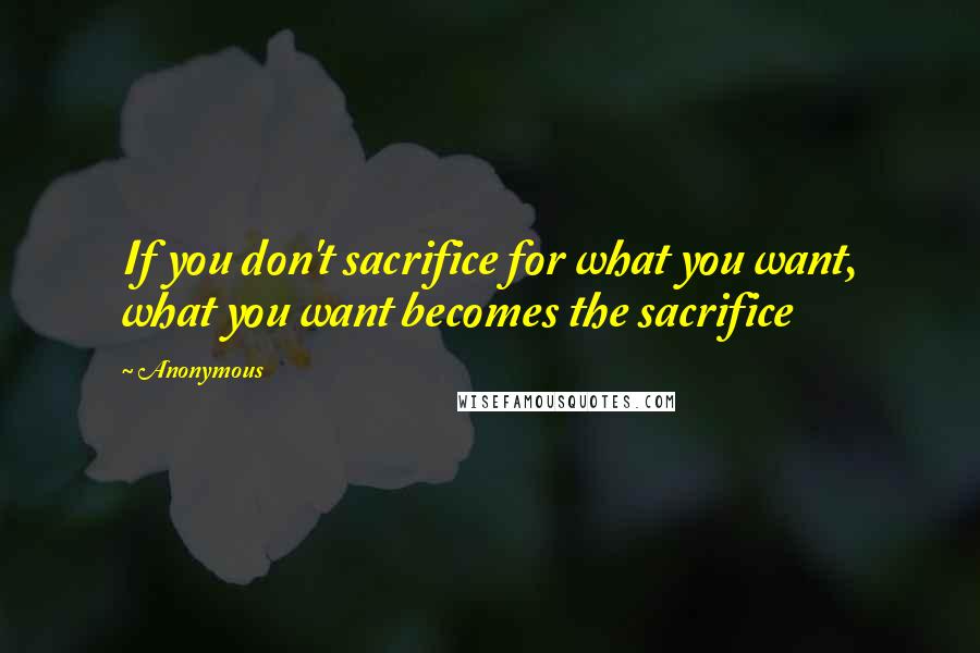 Anonymous Quotes: If you don't sacrifice for what you want, what you want becomes the sacrifice